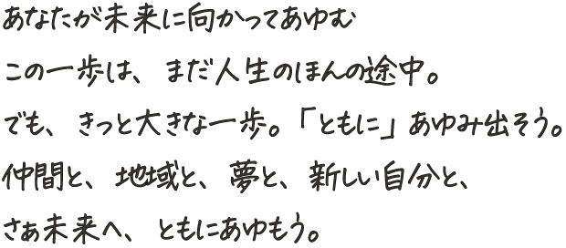 あなたが未来に向かってあゆむ
                    この一歩は、まだ人生のほんの途中。
                    でも、きっと大きな一歩。「ともに」あゆみ出そう。
                    仲間と、地域と、夢と、新しい自分と、
                    さぁ未来へ、ともにあゆもう。